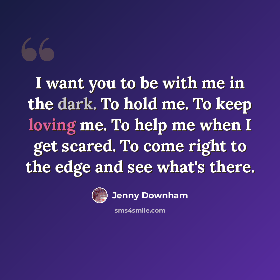 “I want you to be with me in the dark. To hold me. To keep loving me. To help me when I get scared. To come right to the edge and see what's there.” quote by Jenny Downham