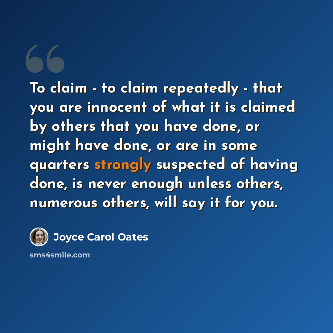“To claim - to claim repeatedly - that you are innocent of what it is claimed by others that you have done, or might have done, or are in some quarters strongly suspected of having done, is never enough unless others, numerous others, will say it for you.” quote by Joyce Carol Oates