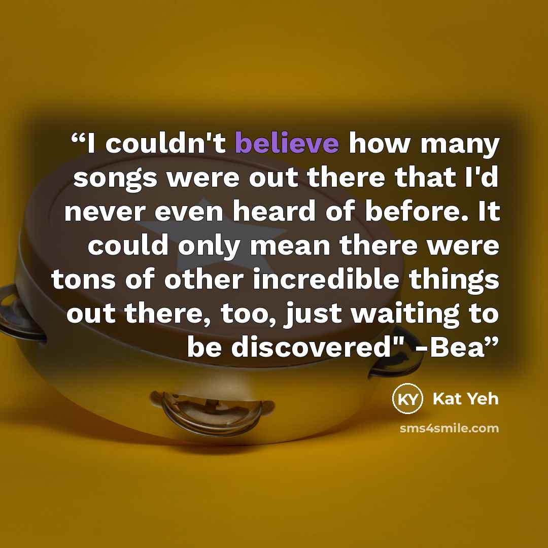 “I couldn't believe how many songs were out there that I'd never even heard of before. It could only mean there were tons of other incredible things out there, too, just waiting to be discovered" -Bea” quote by Kat Yeh