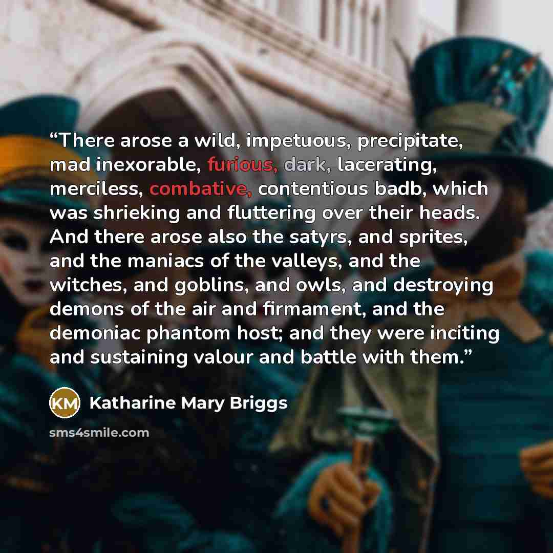 “There arose a wild, impetuous, precipitate, mad inexorable, furious, dark, lacerating, merciless, combative, contentious badb, which was shrieking and fluttering over their heads. And there arose also the satyrs, and sprites, and the maniacs of the valleys, and the witches, and goblins, and owls…” quote by Katharine Mary Briggs