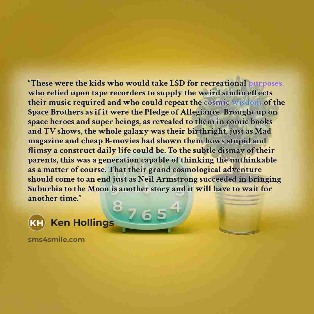 “These were the kids who would take LSD for recreational purposes, who relied upon tape recorders to supply the weird studio effects their music required and who could repeat the cosmic wisdom of the Space Brothers as if it were the Pledge of Allegiance. Brought up on space heroes and super beings…” quote by Ken Hollings