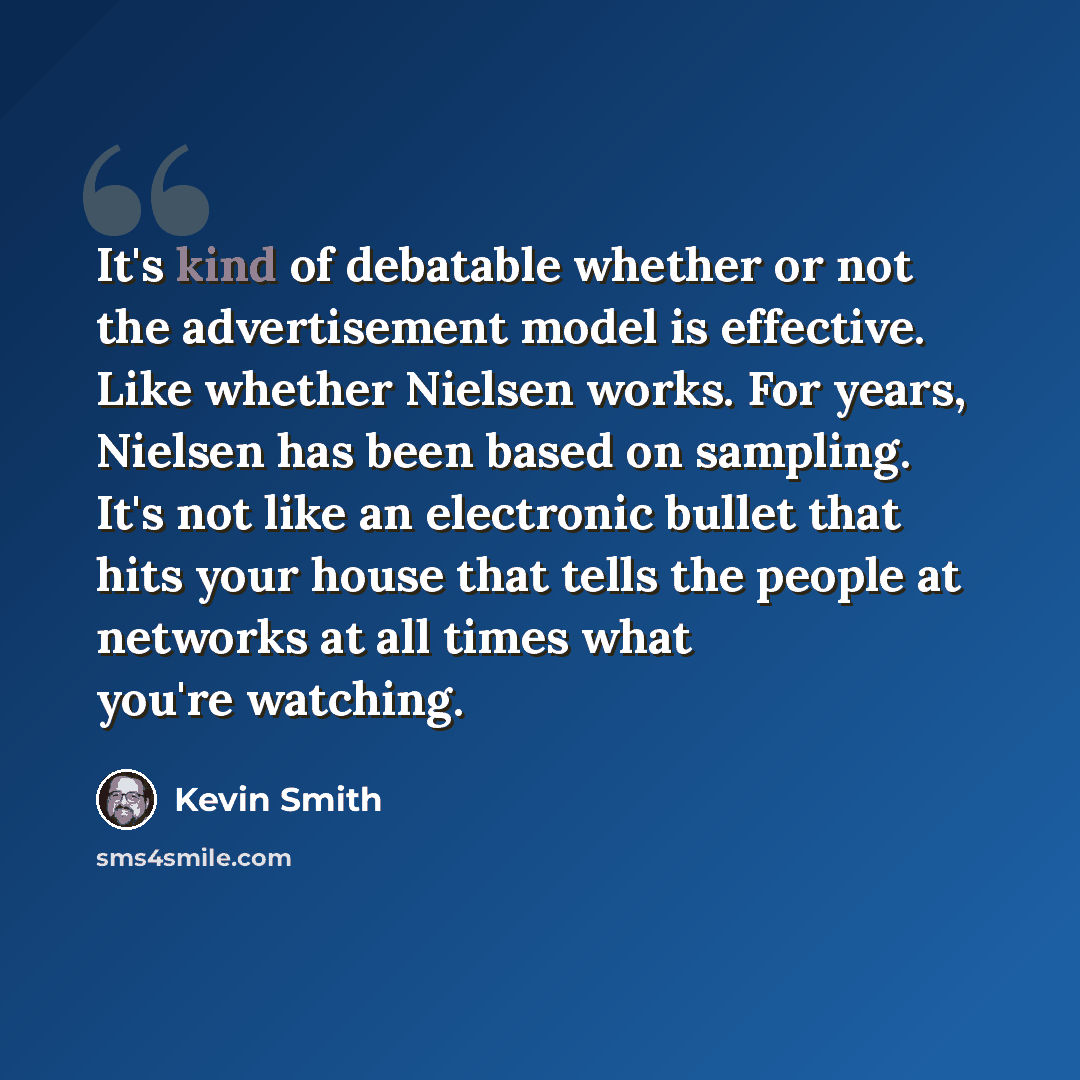 “It's kind of debatable whether or not the advertisement model is effective. Like whether Nielsen works. For years, Nielsen has been based on sampling. It's not like an electronic bullet that hits your house that tells the people at networks at all times what you're watching.” quote by Kevin Smith