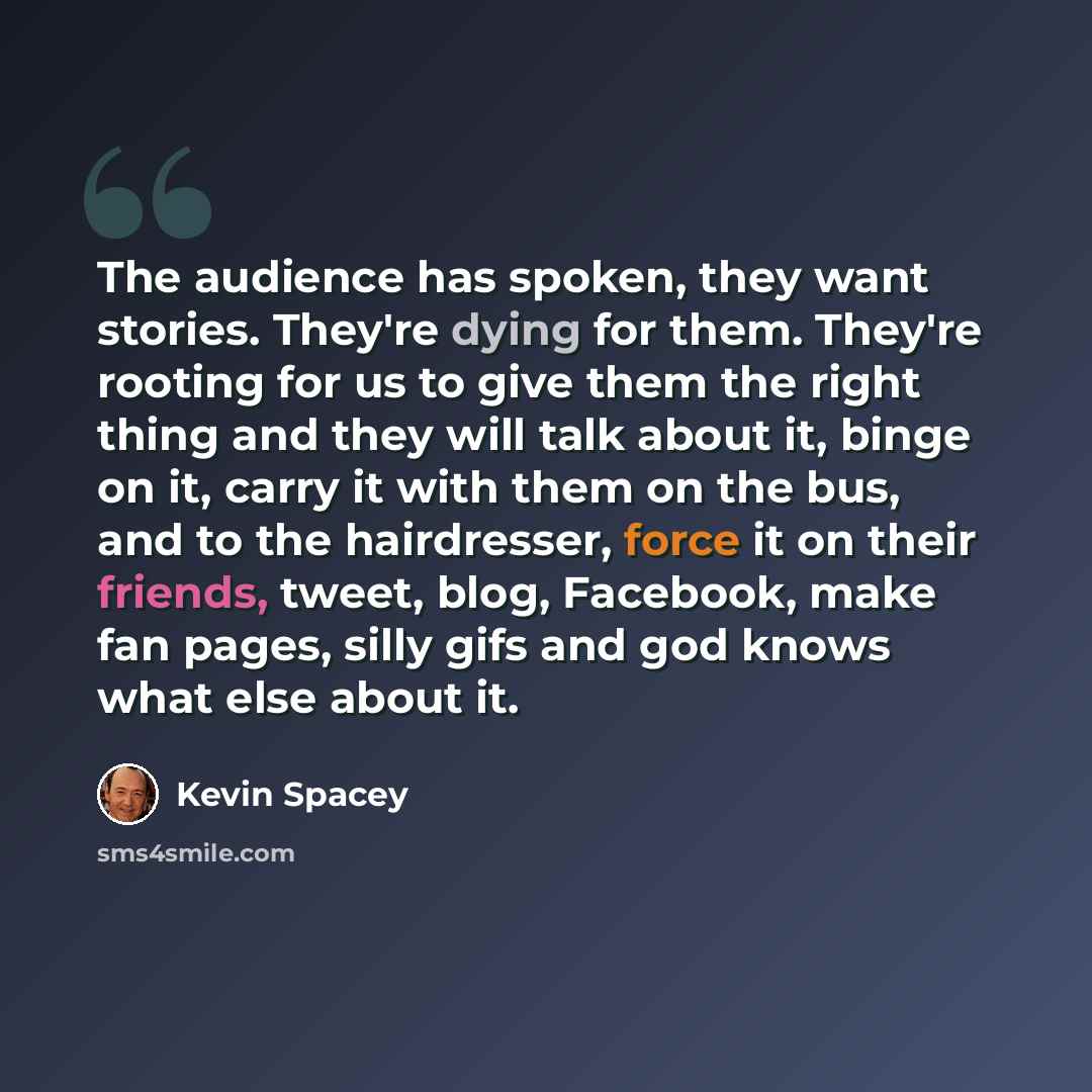 “The audience has spoken, they want stories. They're dying for them. They're rooting for us to give them the right thing and they will talk about it, binge on it, carry it with them on the bus, and to the hairdresser, force it on their friends, tweet, blog, Facebook, make fan pages, silly gifs and…” quote by Kevin Spacey