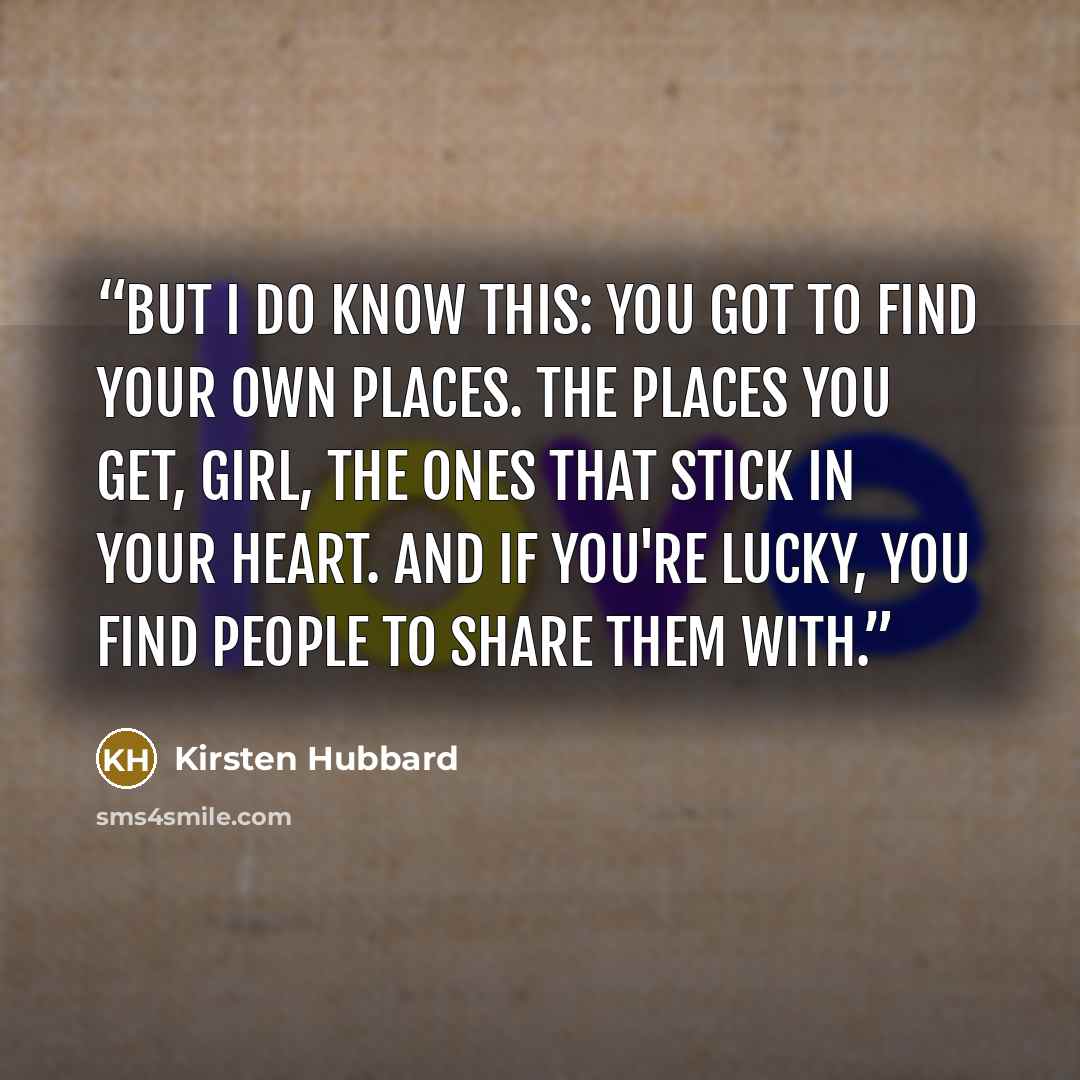 “But I do know this: you got to find your own places. The places you get, girl, the ones that stick in your heart. And if you're lucky, you find people to share them with.” quote by Kirsten Hubbard
