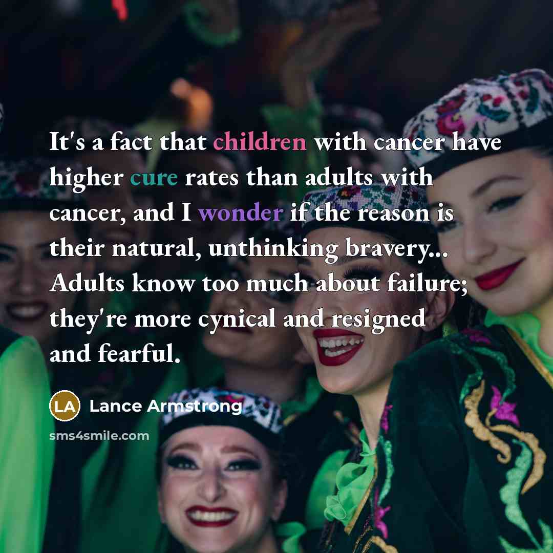 “It's a fact that children with cancer have higher cure rates than adults with cancer, and I wonder if the reason is their natural, unthinking bravery... Adults know too much about failure; they're more cynical and resigned and fearful.” quote by Lance Armstrong