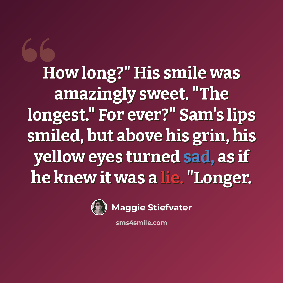 “How long?" His smile was amazingly sweet. "The longest." For ever?" Sam's lips smiled, but above his grin, his yellow eyes turned sad, as if he knew it was a lie. "Longer.” quote by Maggie Stiefvater