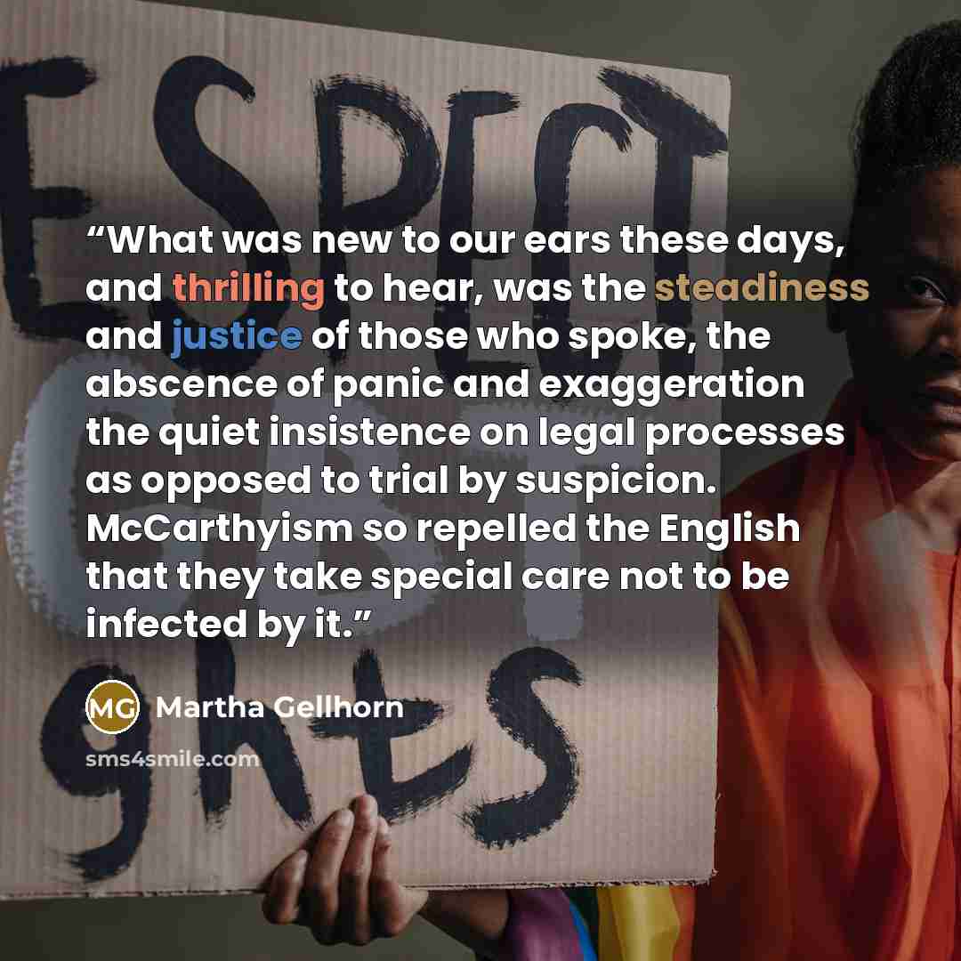 “What was new to our ears these days, and thrilling to hear, was the steadiness and justice of those who spoke, the abscence of panic and exaggeration the quiet insistence on legal processes as opposed to trial by suspicion. McCarthyism so repelled the English that they take special care not to be…” quote by Martha Gellhorn