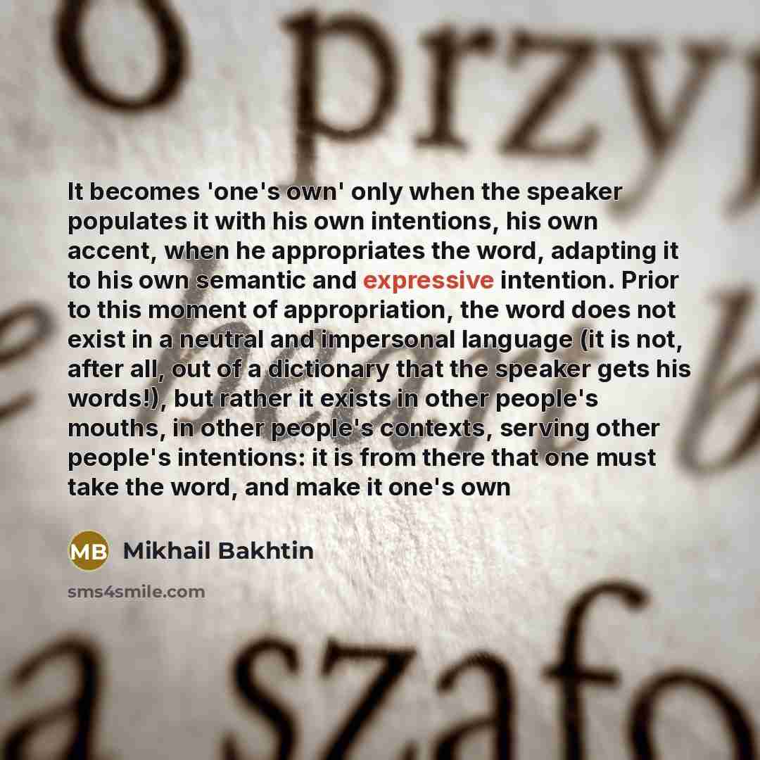 “It becomes 'one's own' only when the speaker populates it with his own intentions, his own accent, when he appropriates the word, adapting it to his own semantic and expressive intention. Prior to this moment of appropriation, the word does not exist in a neutral and impersonal language (it is…” quote by Mikhail Bakhtin