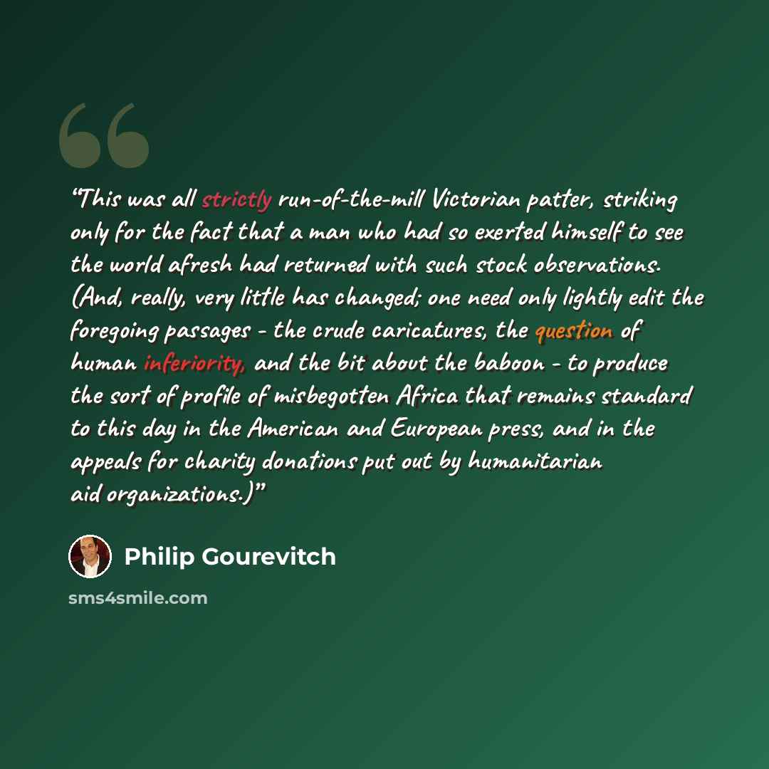 “This was all strictly run-of-the-mill Victorian patter, striking only for the fact that a man who had so exerted himself to see the world afresh had returned with such stock observations. (And, really, very little has changed; one need only lightly edit the foregoing passages - the crude…” quote by Philip Gourevitch