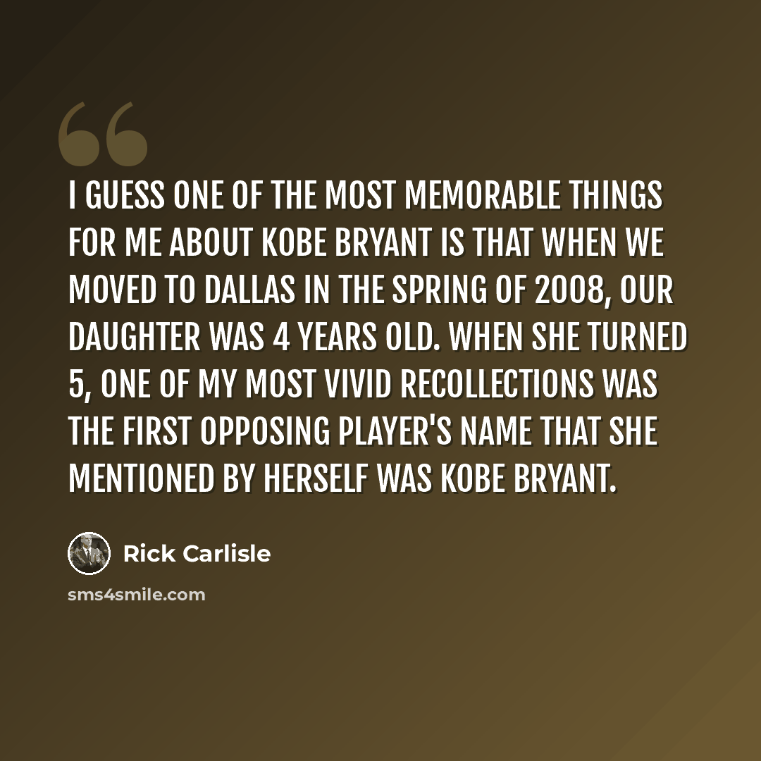 “I guess one of the most memorable things for me about Kobe Bryant is that when we moved to Dallas in the spring of 2008, our daughter was 4 years old. When she turned 5, one of my most vivid recollections was the first opposing player's name that she mentioned by herself was Kobe Bryant.” quote by Rick Carlisle