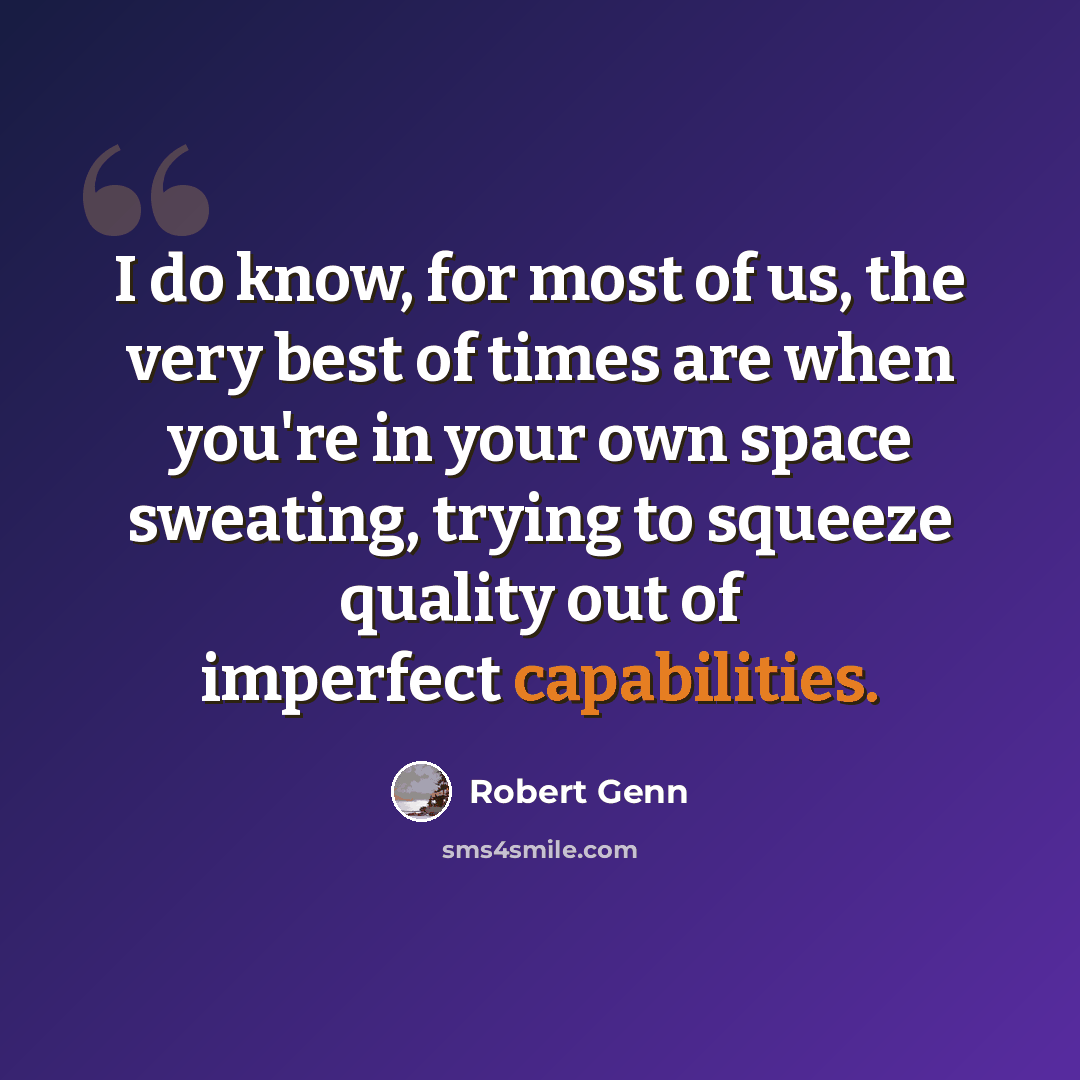 “I do know, for most of us, the very best of times are when you're in your own space sweating, trying to squeeze quality out of imperfect capabilities.” quote by Robert Genn