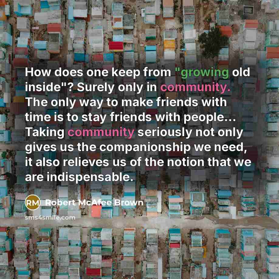 “How does one keep from "growing old inside"? Surely only in community. The only way to make friends with time is to stay friends with people… Taking community seriously not only gives us the companionship we need, it also relieves us of the notion that we are indispensable.” quote by Robert McAfee Brown