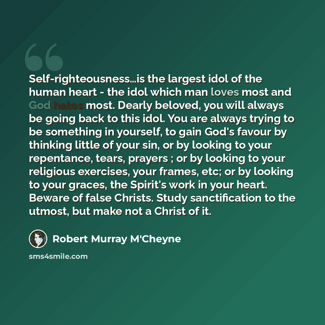 “Self-righteousness…is the largest idol of the human heart - the idol which man loves most and God hates most. Dearly beloved, you will always be going back to this idol. You are always trying to be something in yourself, to gain God's favour by thinking little of your sin, or by looking to your…” quote by Robert Murray M'Cheyne