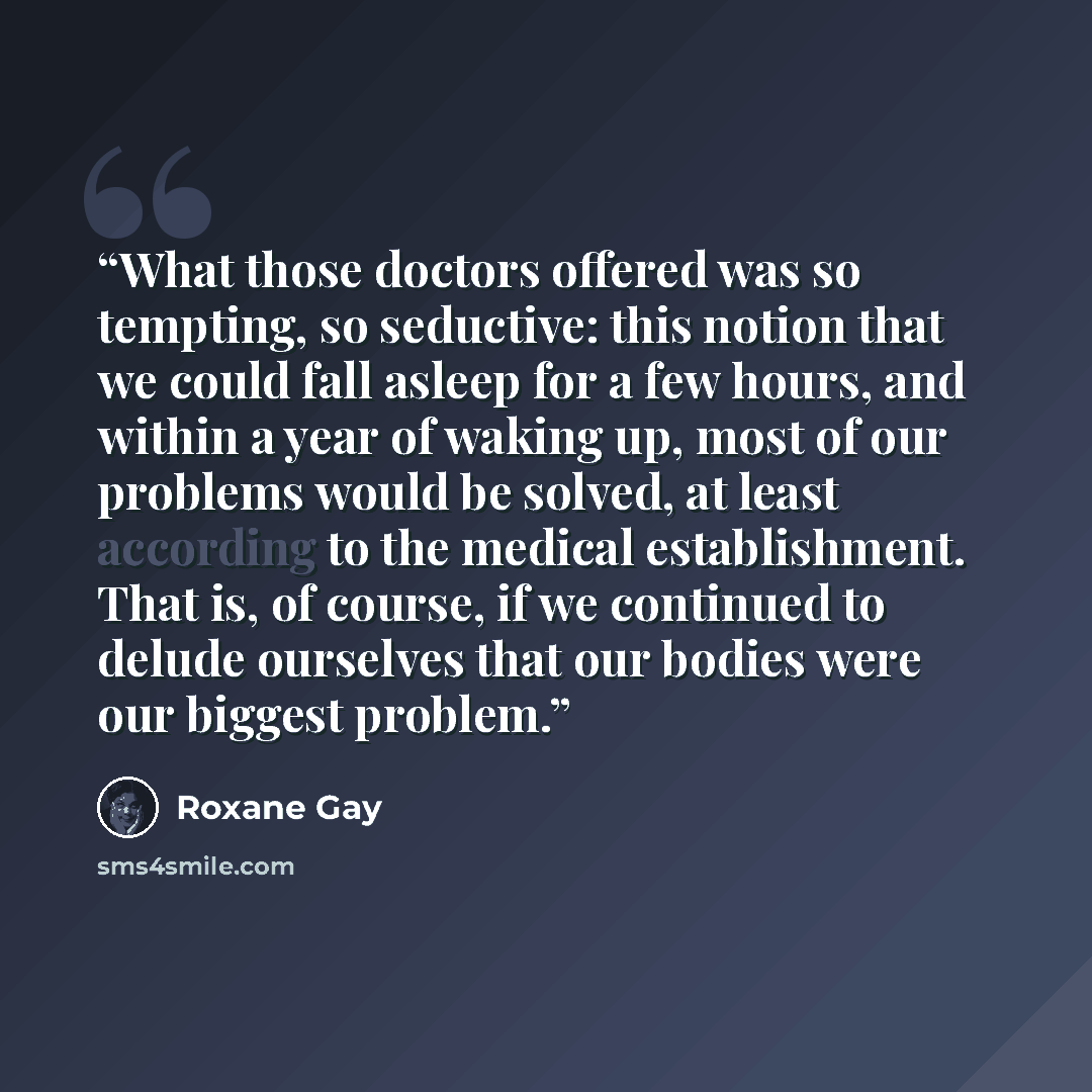 “What those doctors offered was so tempting, so seductive: this notion that we could fall asleep for a few hours, and within a year of waking up, most of our problems would be solved, at least according to the medical establishment. That is, of course, if we continued to delude ourselves that our…” quote by Roxane Gay