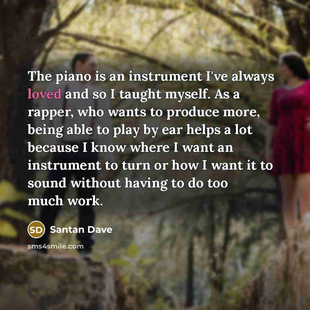“The piano is an instrument I've always loved and so I taught myself. As a rapper, who wants to produce more, being able to play by ear helps a lot because I know where I want an instrument to turn or how I want it to sound without having to do too much work.” quote by Santan Dave