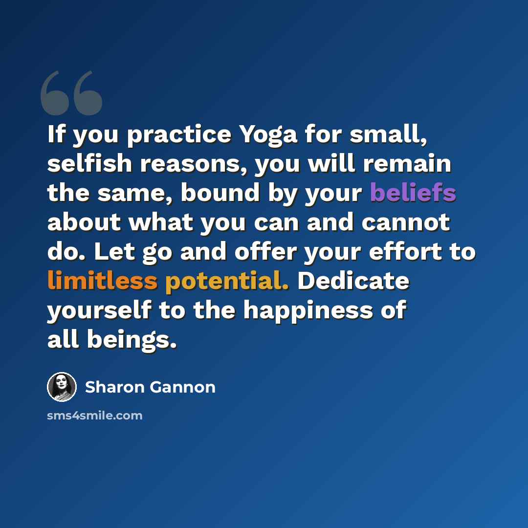 “If you practice Yoga for small, selfish reasons, you will remain the same, bound by your beliefs about what you can and cannot do. Let go and offer your effort to limitless potential. Dedicate yourself to the happiness of all beings.” quote by Sharon Gannon