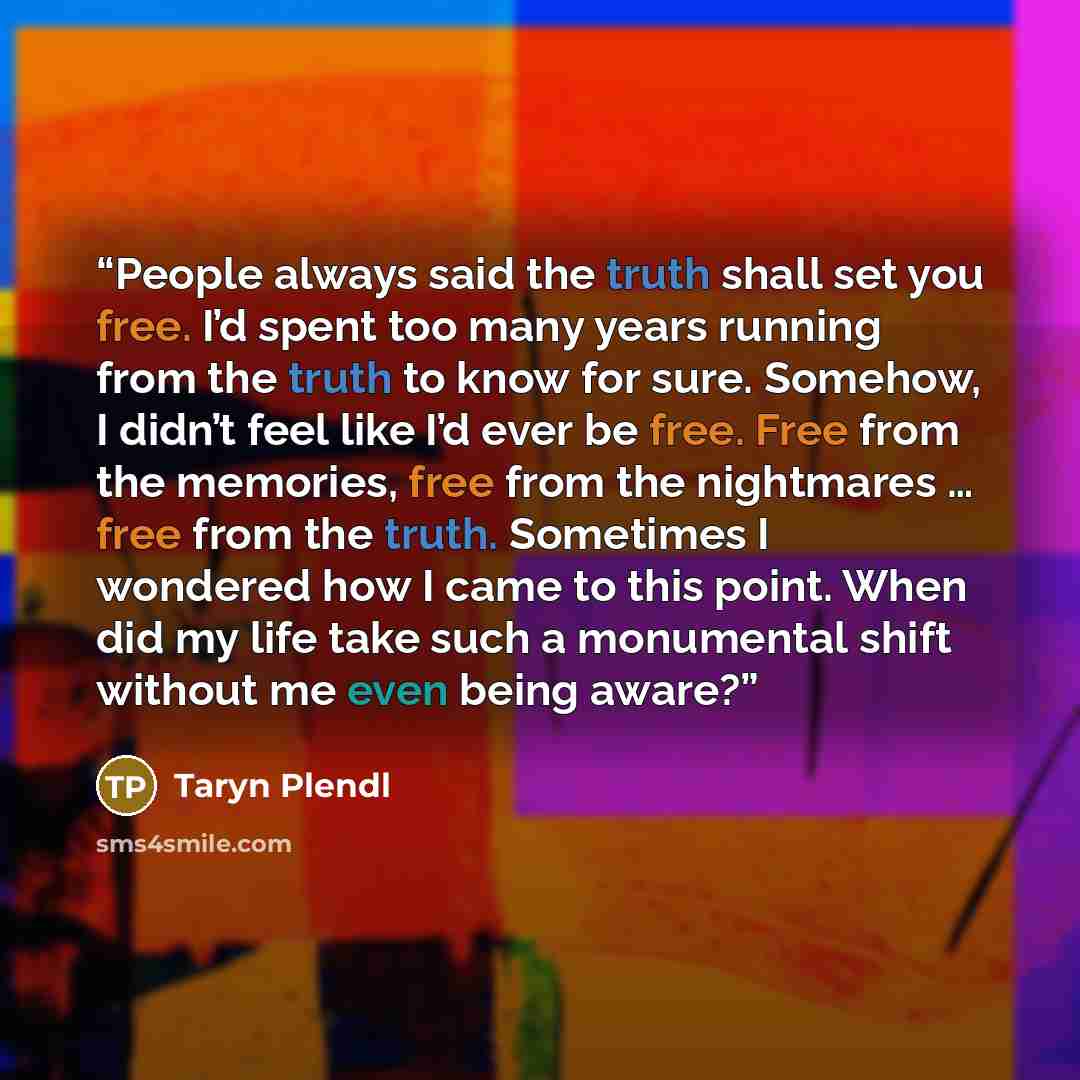 “People always said the truth shall set you free. I’d spent too many years running from the truth to know for sure. Somehow, I didn’t feel like I’d ever be free. Free from the memories, free from the nightmares … free from the truth. Sometimes I wondered how I came to this point. When did my life…” quote by Taryn Plendl