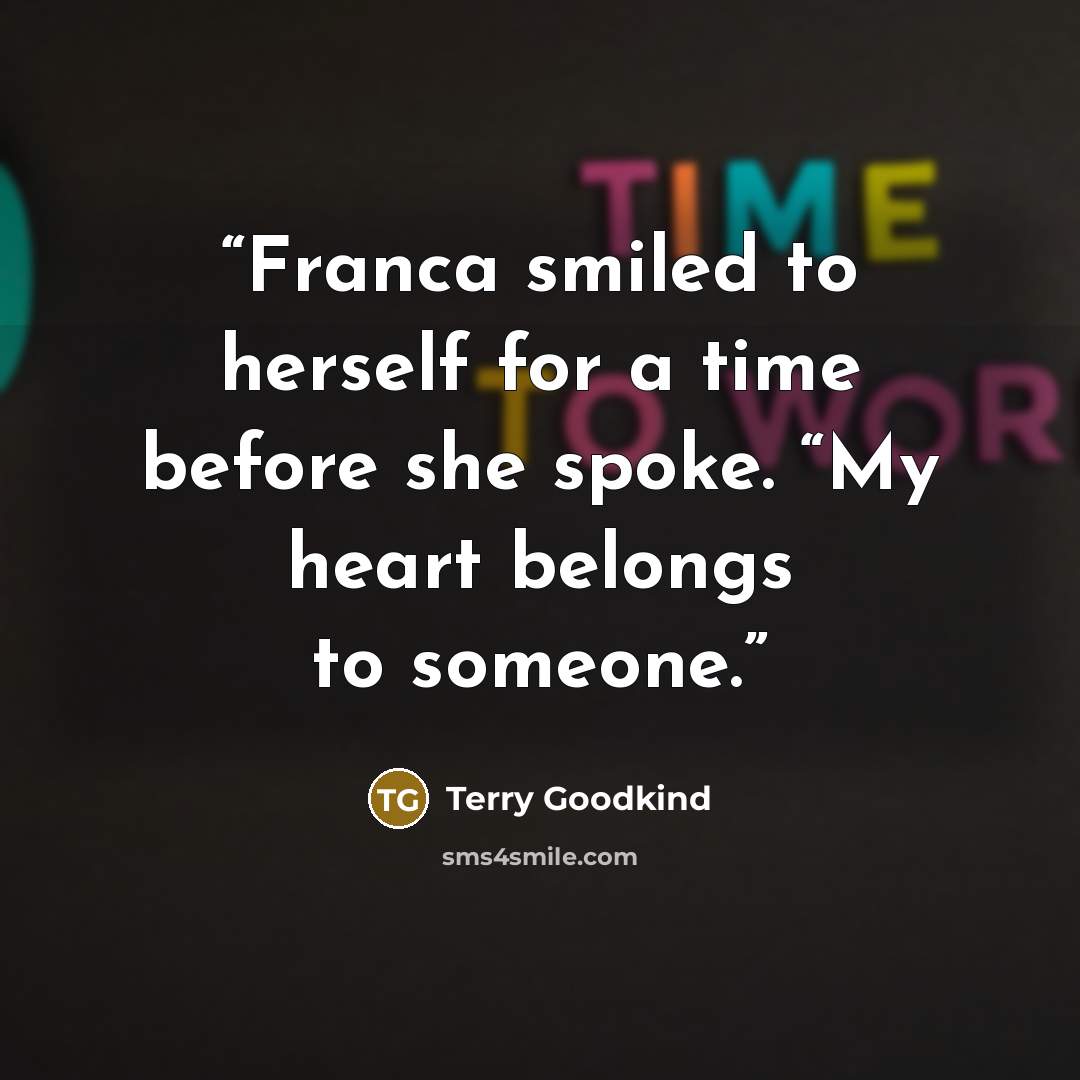 “Franca smiled to herself for a time before she spoke. “My heart belongs to someone.” quote by Terry Goodkind