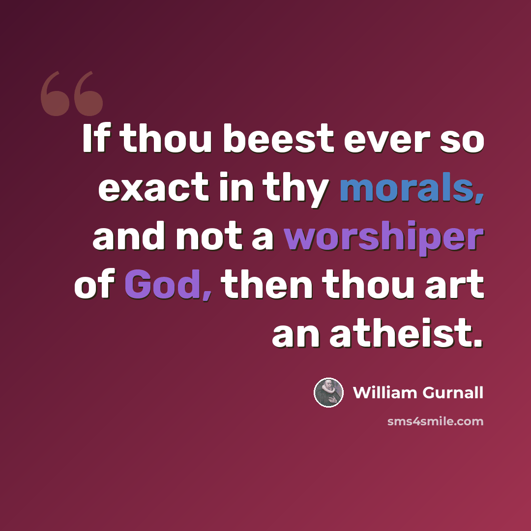 “If thou beest ever so exact in thy morals, and not a worshiper of God, then thou art an atheist.” quote by William Gurnall