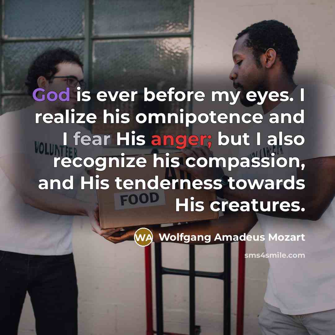“God is ever before my eyes. I realize his omnipotence and I fear His anger; but I also recognize his compassion, and His tenderness towards His creatures.” quote by Wolfgang Amadeus Mozart