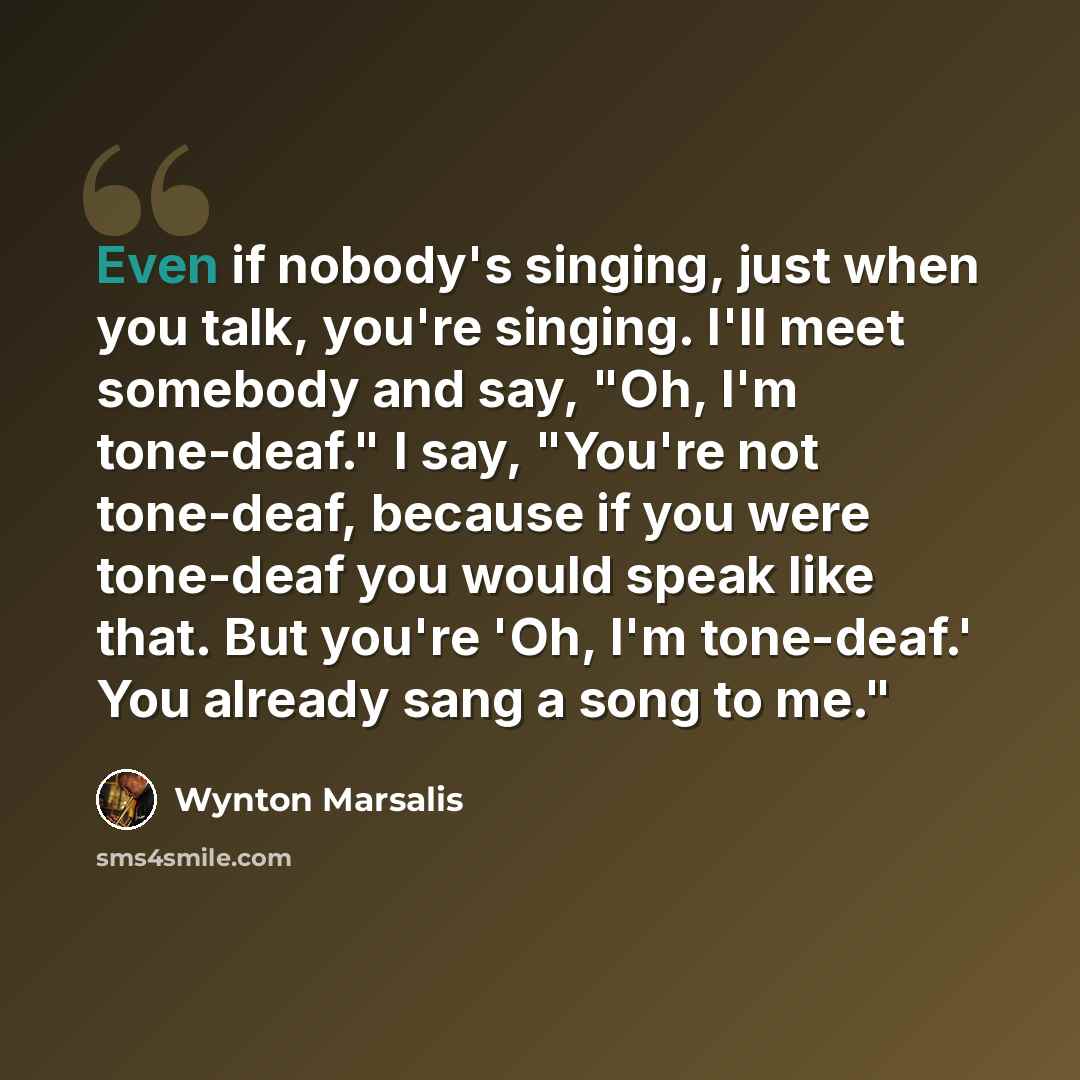 “Even if nobody's singing, just when you talk, you're singing. I'll meet somebody and say, "Oh, I'm tone-deaf." I say, "You're not tone-deaf, because if you were tone-deaf you would speak like that. But you're 'Oh, I'm tone-deaf.' You already sang a song to me."” quote by Wynton Marsalis