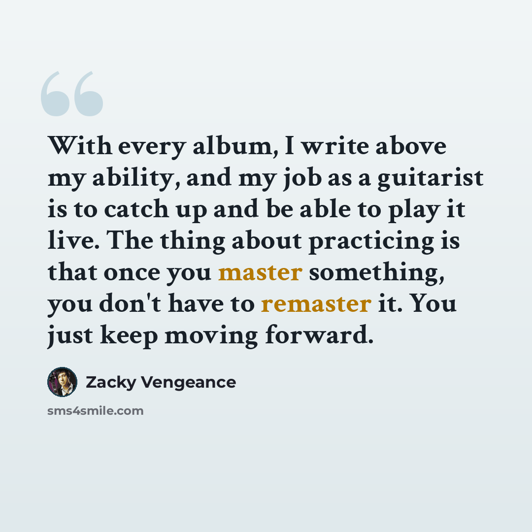 “With every album, I write above my ability, and my job as a guitarist is to catch up and be able to play it live. The thing about practicing is that once you master something, you don't have to remaster it. You just keep moving forward.” quote by Zacky Vengeance