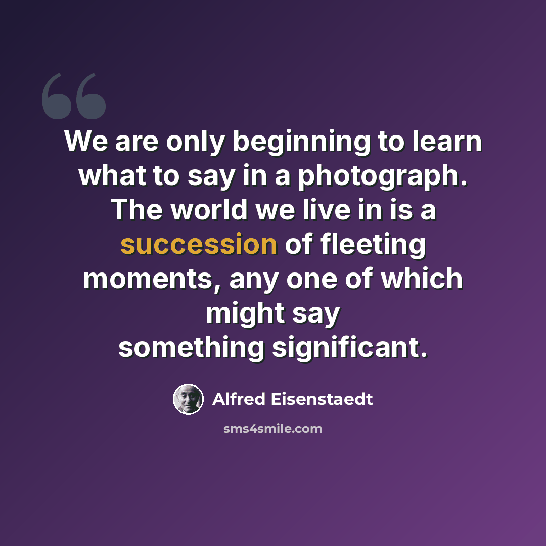 “We are only beginning to learn what to say in a photograph. The world we live in is a succession of fleeting moments, any one of which might say something significant.” quote by Alfred Eisenstaedt