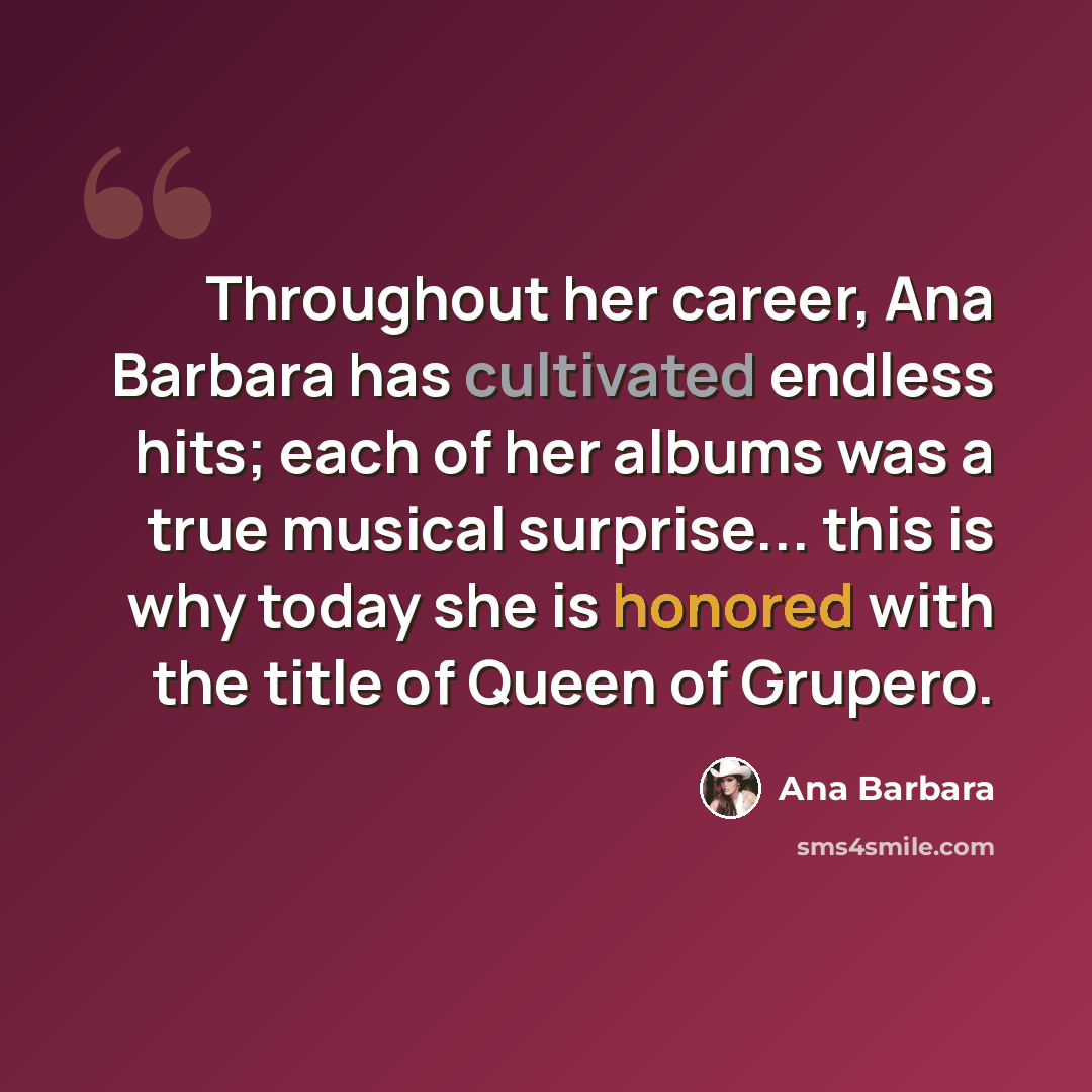 “Throughout her career, Ana Barbara has cultivated endless hits; each of her albums was a true musical surprise... this is why today she is honored with the title of Queen of Grupero.” quote by Ana Barbara