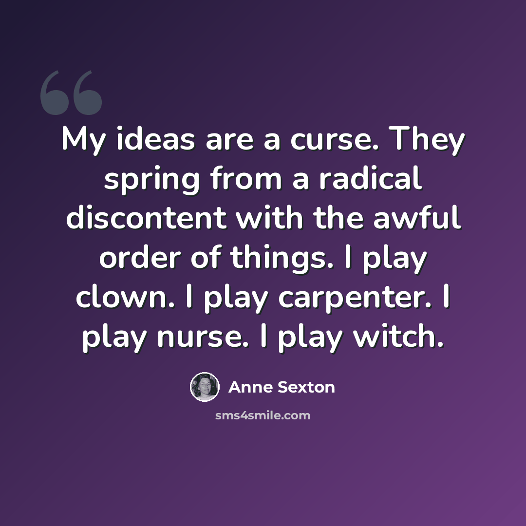 “My ideas are a curse. They spring from a radical discontent with the awful order of things. I play clown. I play carpenter. I play nurse. I play witch.” quote by Anne Sexton