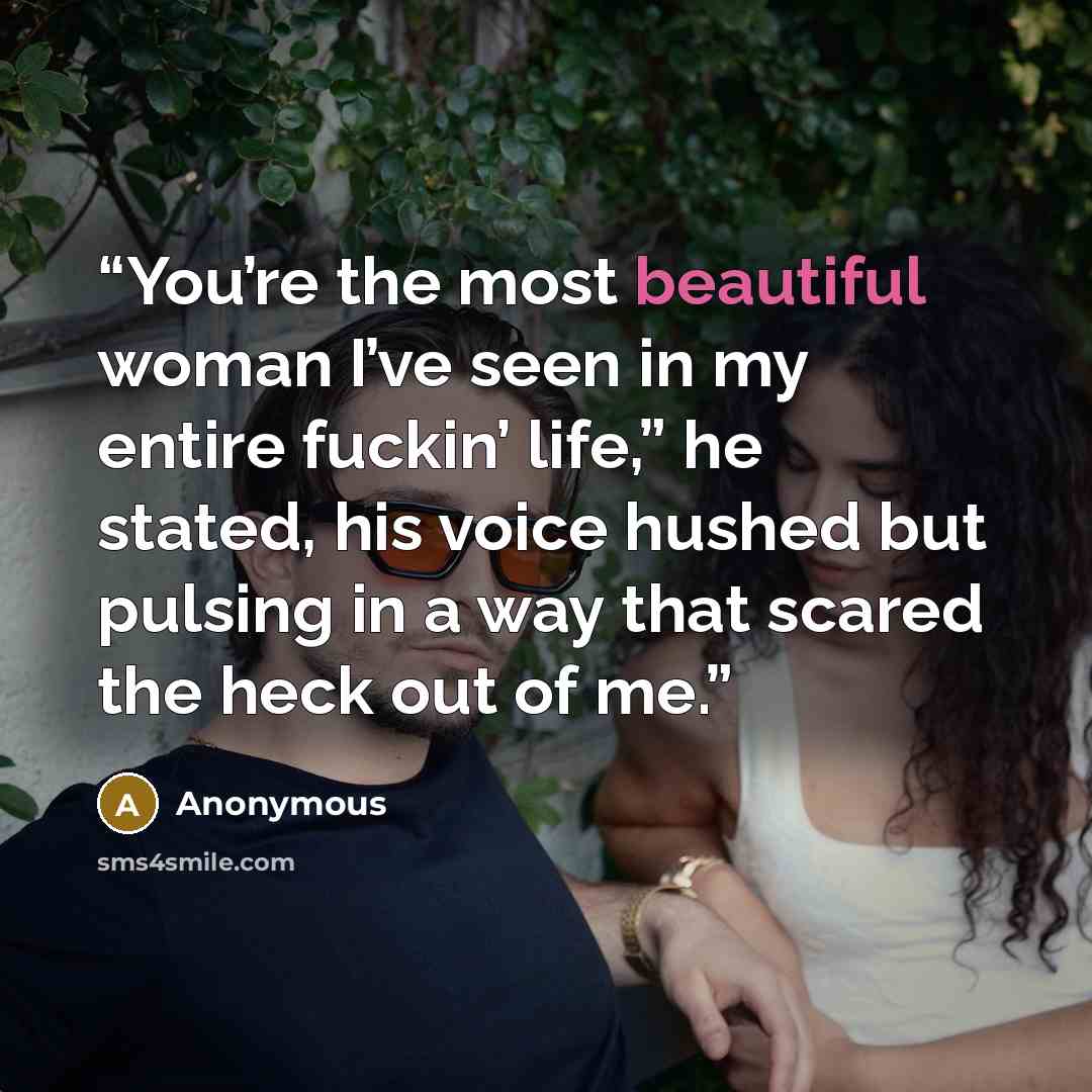 “You’re the most beautiful woman I’ve seen in my entire fuckin’ life,” he stated, his voice hushed but pulsing in a way that scared the heck out of me.” quote by Anonymous