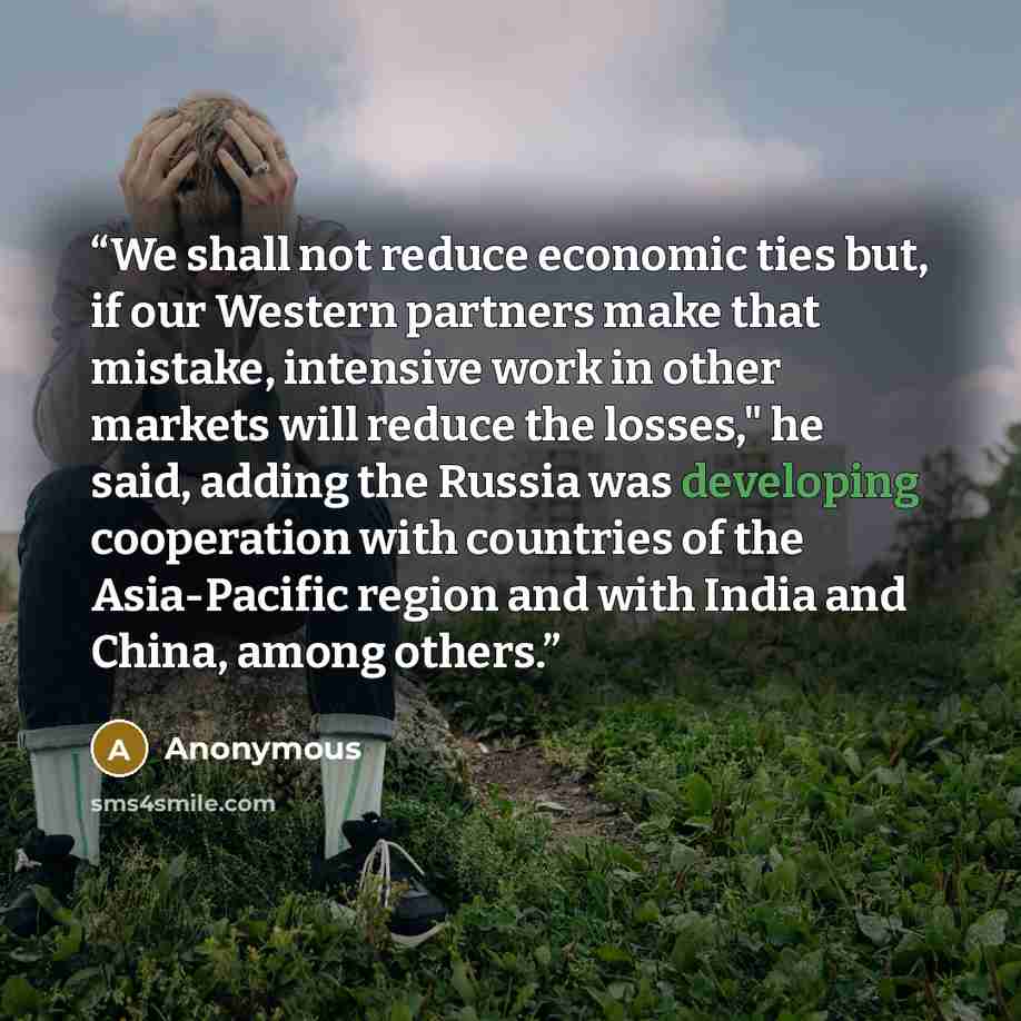 “We shall not reduce economic ties but, if our Western partners make that mistake, intensive work in other markets will reduce the losses," he said, adding the Russia was developing cooperation with countries of the Asia-Pacific region and with India and China, among others.” quote by Anonymous