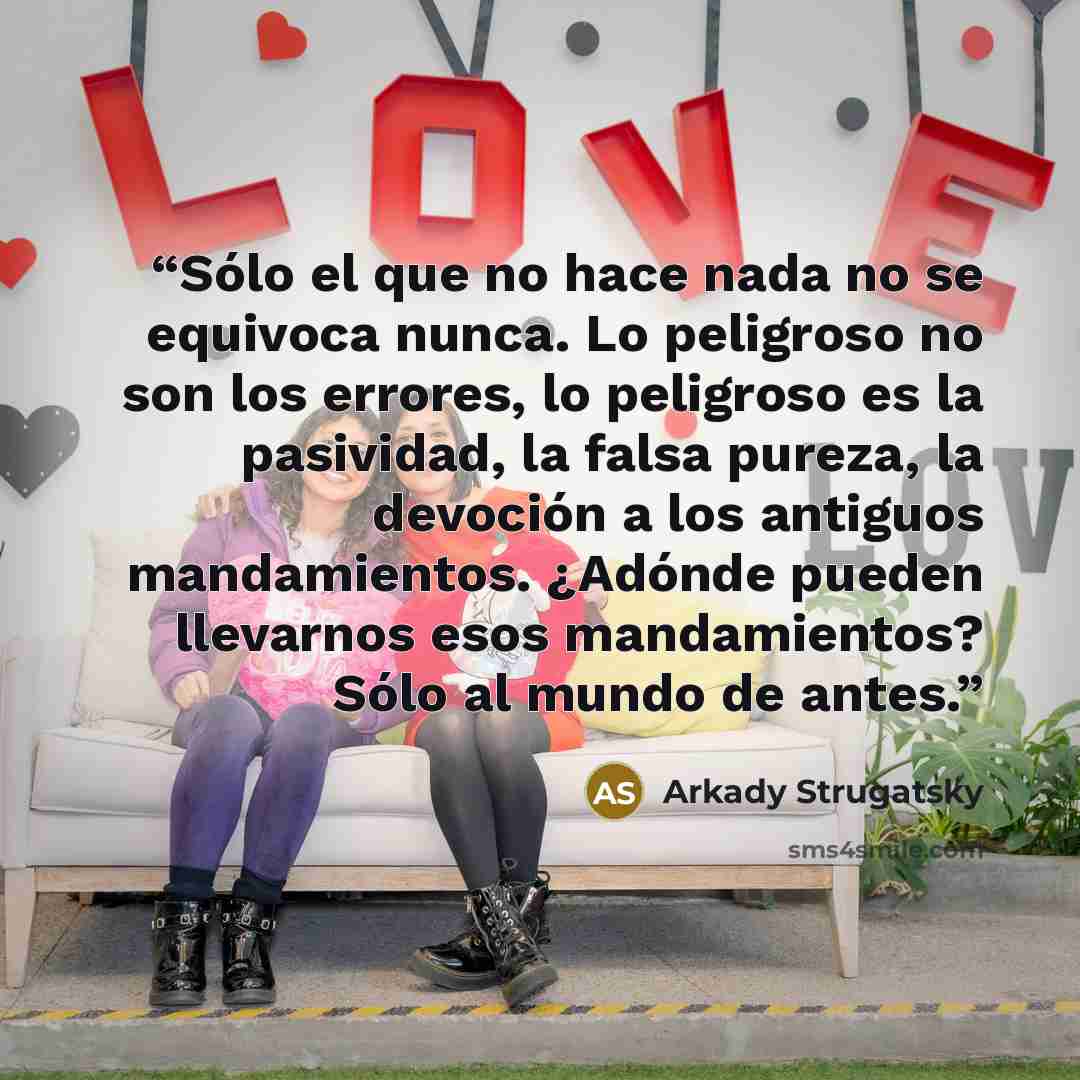 “Sólo el que no hace nada no se equivoca nunca. Lo peligroso no son los errores, lo peligroso es la pasividad, la falsa pureza, la devoción a los antiguos mandamientos. ¿Adónde pueden llevarnos esos mandamientos? Sólo al mundo de antes.” quote by Arkady Strugatsky