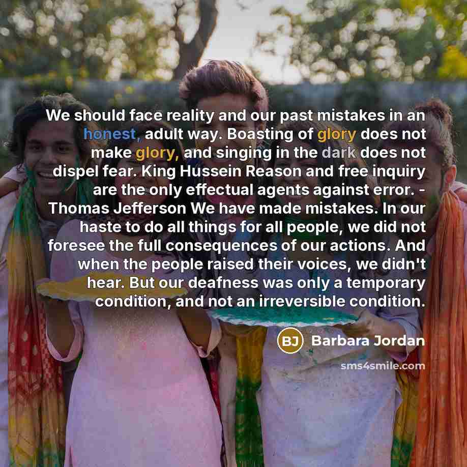 “We should face reality and our past mistakes in an honest, adult way. Boasting of glory does not make glory, and singing in the dark does not dispel fear. King Hussein Reason and free inquiry are the only effectual agents against error. - Thomas Jefferson We have made mistakes. In our haste to do…” quote by Barbara Jordan