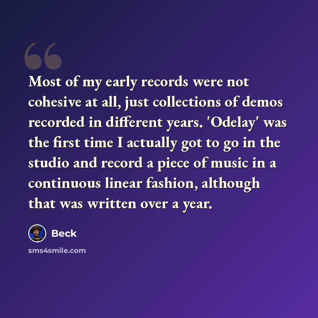 “Most of my early records were not cohesive at all, just collections of demos recorded in different years. 'Odelay' was the first time I actually got to go in the studio and record a piece of music in a continuous linear fashion, although that was written over a year.” quote by Beck