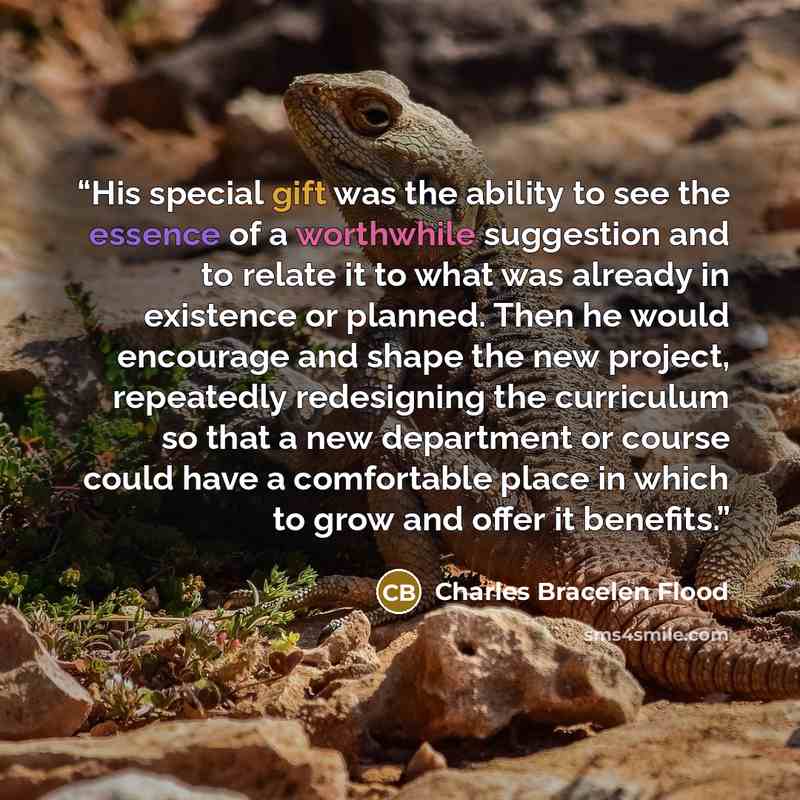 “His special gift was the ability to see the essence of a worthwhile suggestion and to relate it to what was already in existence or planned. Then he would encourage and shape the new project, repeatedly redesigning the curriculum so that a new department or course could have a comfortable place in…” quote by Charles Bracelen Flood