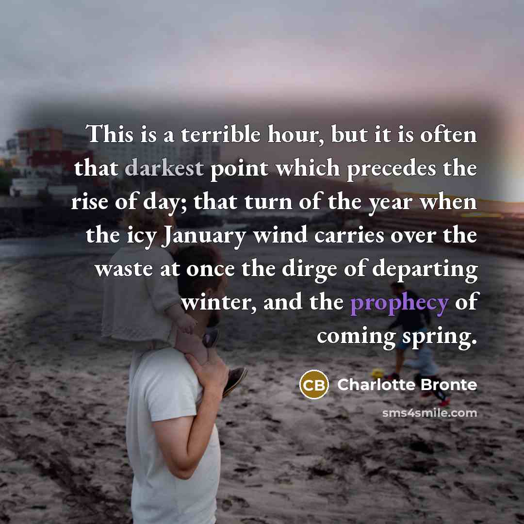 “This is a terrible hour, but it is often that darkest point which precedes the rise of day; that turn of the year when the icy January wind carries over the waste at once the dirge of departing winter, and the prophecy of coming spring.” quote by Charlotte Bronte