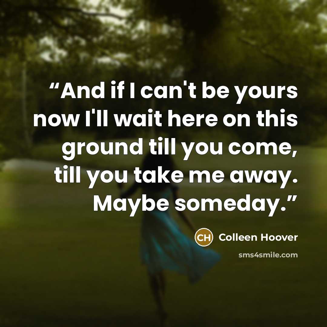 “And if I can't be yours now I'll wait here on this ground till you come, till you take me away. Maybe someday.” quote by Colleen Hoover