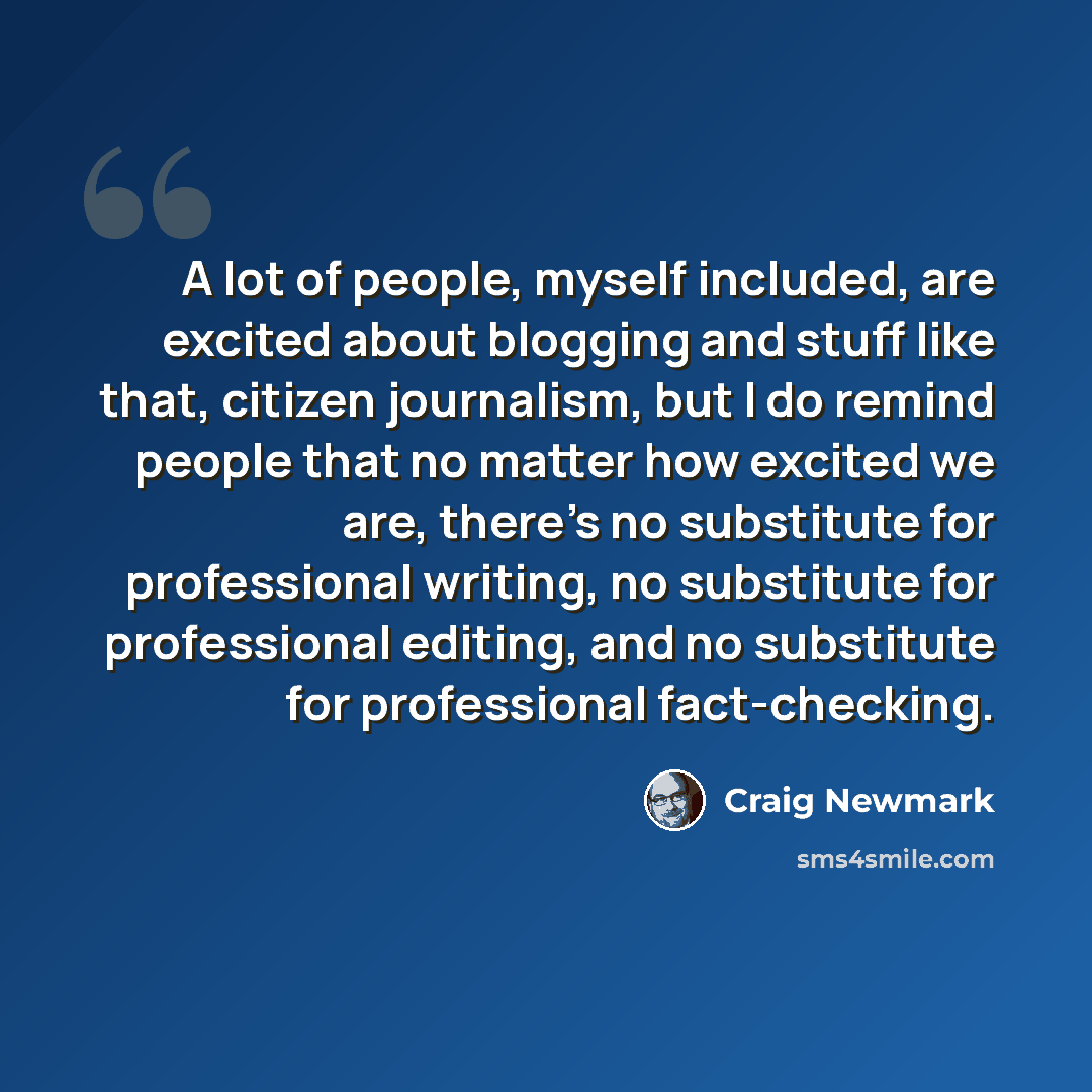 “A lot of people, myself included, are excited about blogging and stuff like that, citizen journalism, but I do remind people that no matter how excited we are, there's no substitute for professional writing, no substitute for professional editing, and no substitute for professional fact-checking.” quote by Craig Newmark