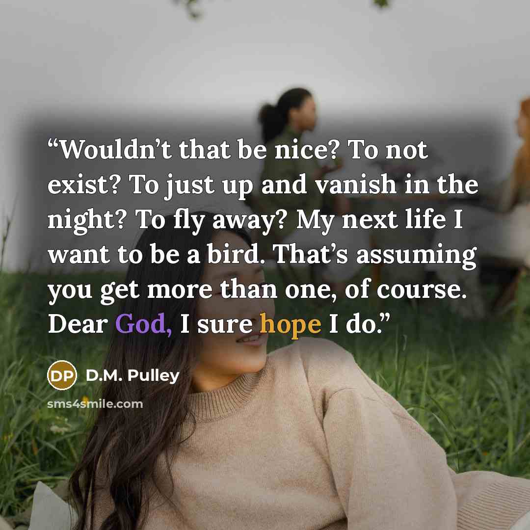 “Wouldn’t that be nice? To not exist? To just up and vanish in the night? To fly away? My next life I want to be a bird. That’s assuming you get more than one, of course. Dear God, I sure hope I do.” quote by D.M. Pulley