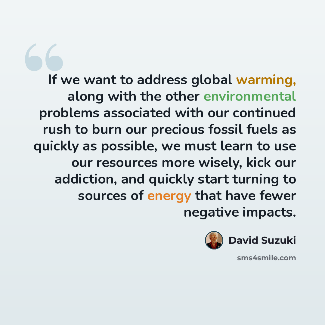 “If we want to address global warming, along with the other environmental problems associated with our continued rush to burn our precious fossil fuels as quickly as possible, we must learn to use our resources more wisely, kick our addiction, and quickly start turning to sources of energy that…” quote by David Suzuki