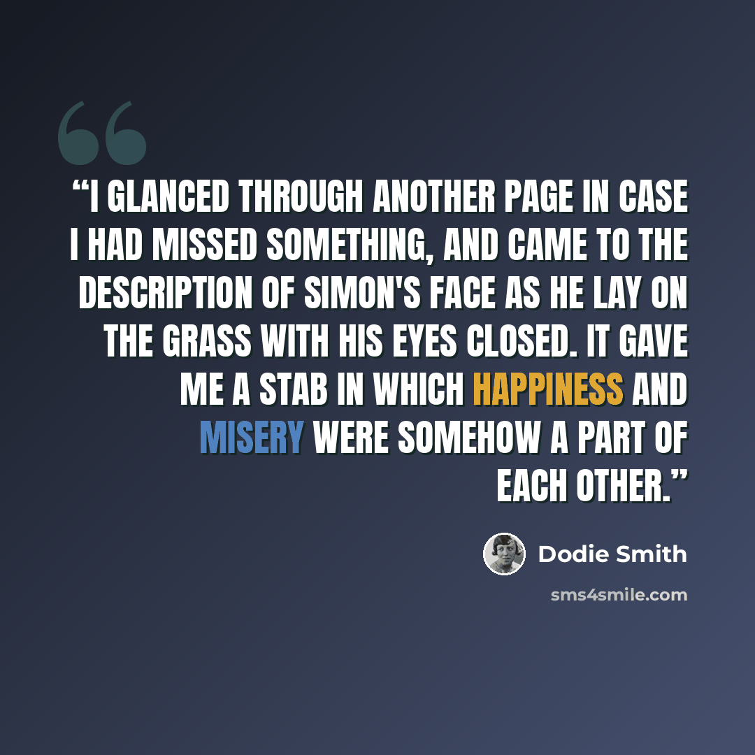 “I glanced through another page in case I had missed something, and came to the description of Simon's face as he lay on the grass with his eyes closed. It gave me a stab in which happiness and misery were somehow a part of each other.” quote by Dodie Smith