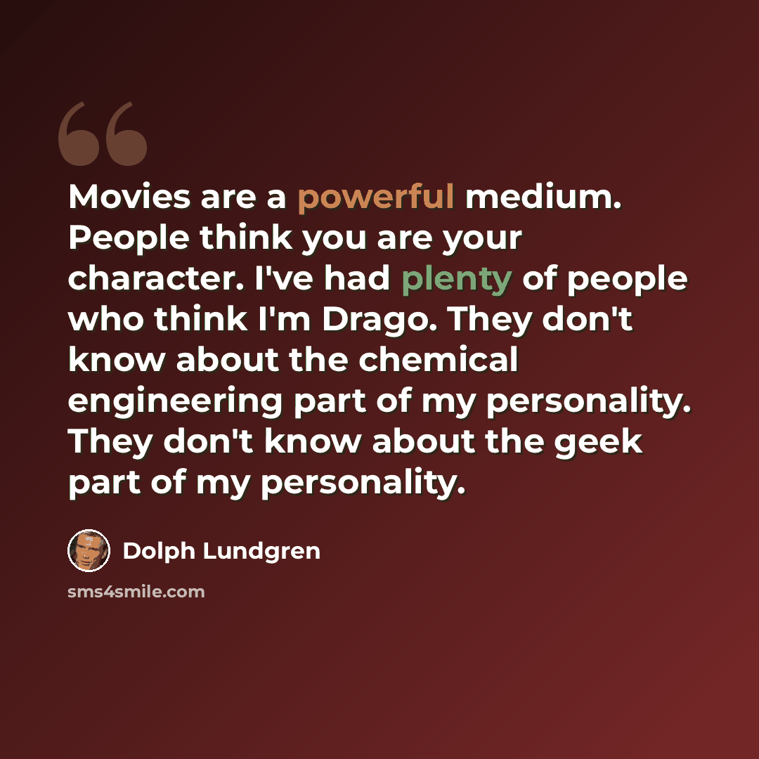 “Movies are a powerful medium. People think you are your character. I've had plenty of people who think I'm Drago. They don't know about the chemical engineering part of my personality. They don't know about the geek part of my personality.” quote by Dolph Lundgren