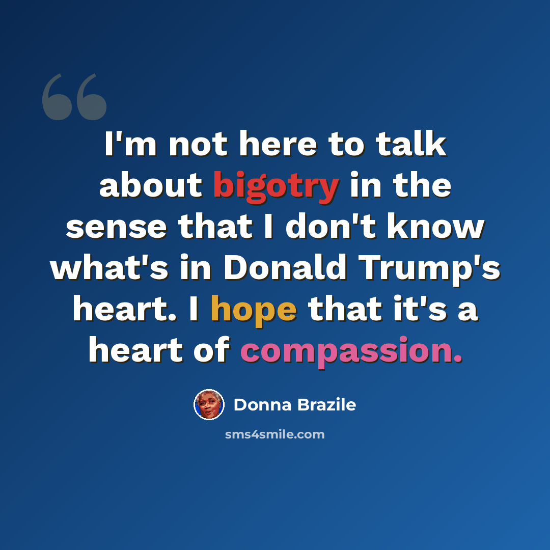 “I'm not here to talk about bigotry in the sense that I don't know what's in Donald Trump's heart. I hope that it's a heart of compassion.” quote by Donna Brazile