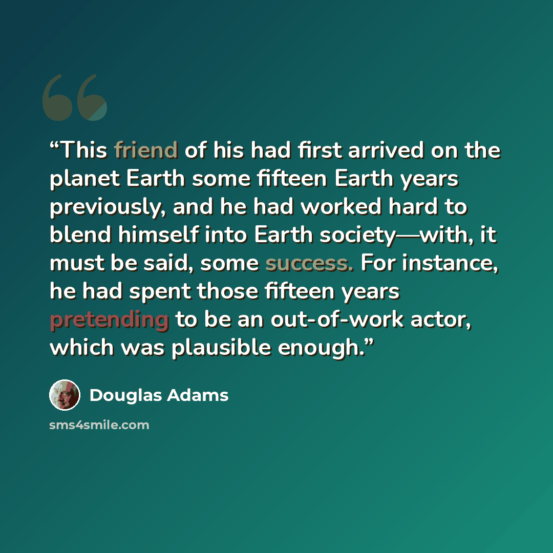 “This friend of his had first arrived on the planet Earth some fifteen Earth years previously, and he had worked hard to blend himself into Earth society—with, it must be said, some success. For instance, he had spent those fifteen years pretending to be an out-of-work actor, which was plausible…” quote by Douglas Adams
