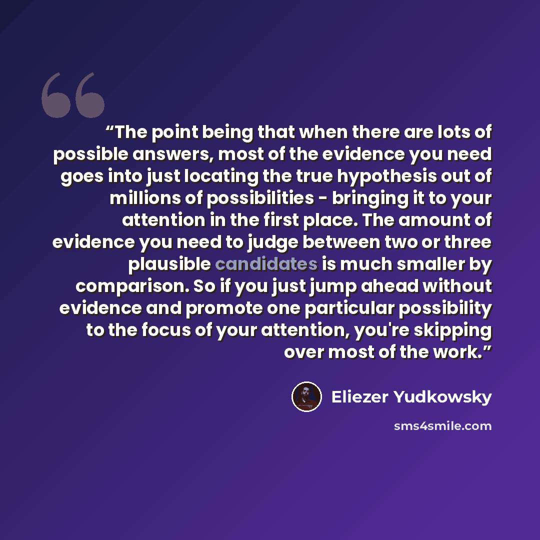 “The point being that when there are lots of possible answers, most of the evidence you need goes into just locating the true hypothesis out of millions of possibilities - bringing it to your attention in the first place. The amount of evidence you need to judge between two or three plausible…” quote by Eliezer Yudkowsky