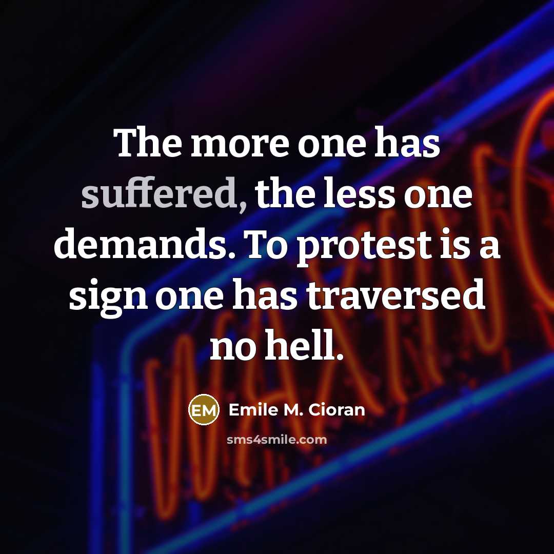“The more one has suffered, the less one demands. To protest is a sign one has traversed no hell.” quote by Emile M. Cioran