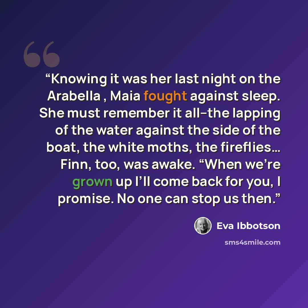 “Knowing it was her last night on the Arabella , Maia fought against sleep. She must remember it all--the lapping of the water against the side of the boat, the white moths, the fireflies… Finn, too, was awake. “When we’re grown up I’ll come back for you, I promise. No one can stop us then.” quote by Eva Ibbotson