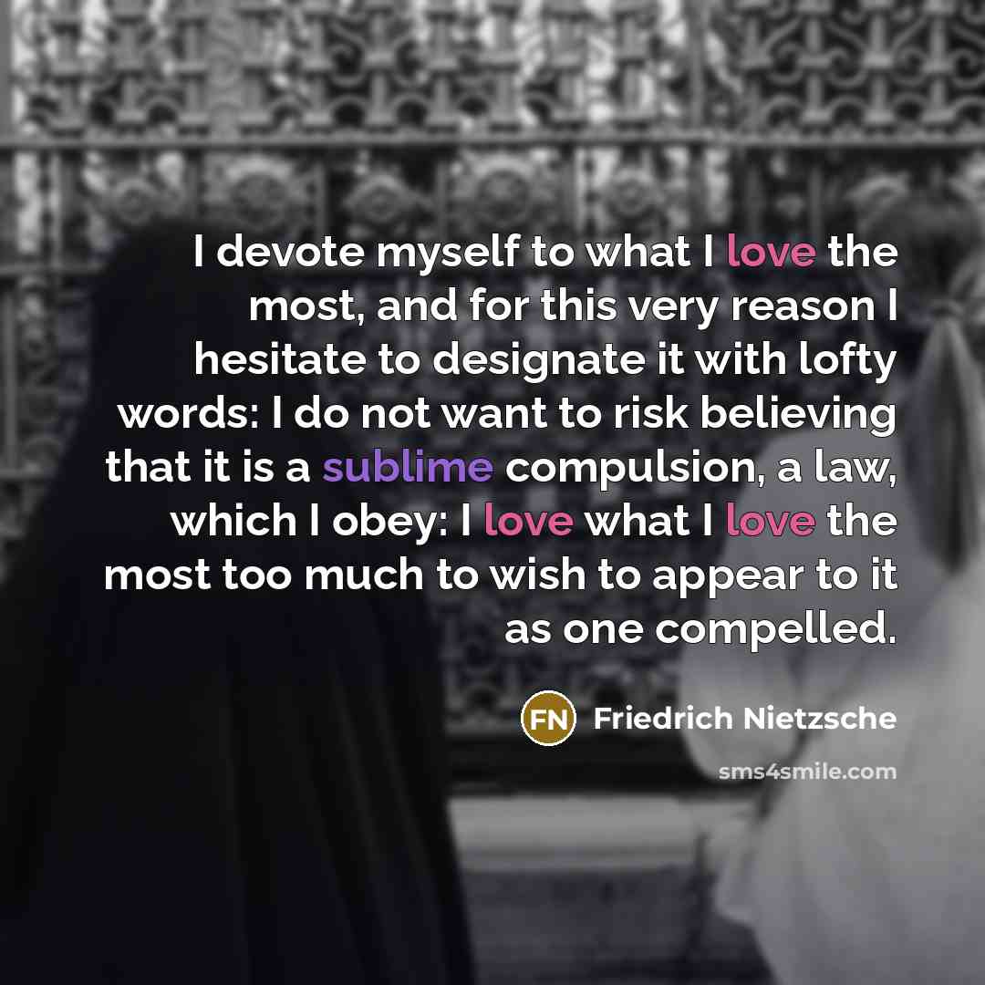 “I devote myself to what I love the most, and for this very reason I hesitate to designate it with lofty words: I do not want to risk believing that it is a sublime compulsion, a law, which I obey: I love what I love the most too much to wish to appear to it as one compelled.” quote by Friedrich Nietzsche