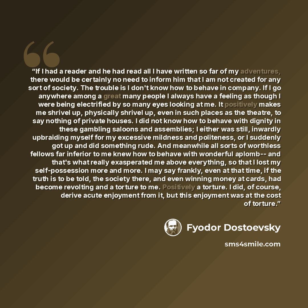 “If I had a reader and he had read all I have written so far of my adventures, there would be certainly no need to inform him that I am not created for any sort of society. The trouble is I don't know how to behave in company. If I go anywhere among a great many people I always have a feeling as…” quote by Fyodor Dostoevsky