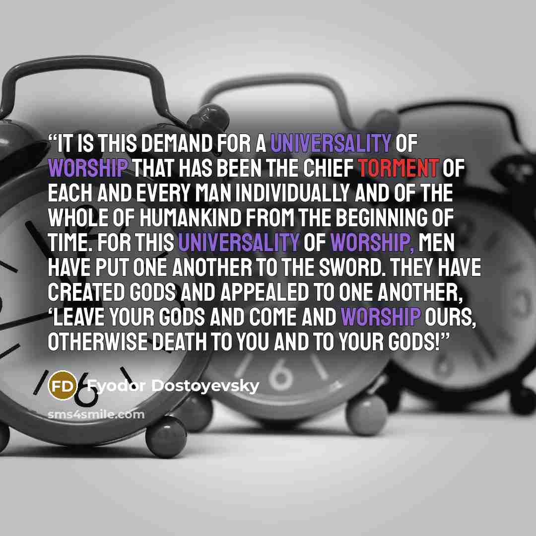 “It is this demand for a universality of worship that has been the chief torment of each and every man individually and of the whole of humankind from the beginning of time. For this universality of worship, men have put one another to the sword. They have created gods and appealed to one another…” quote by Fyodor Dostoyevsky